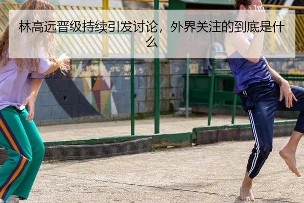 林高远晋级持续引发讨论，外界关注的到底是什么 - aitiyu